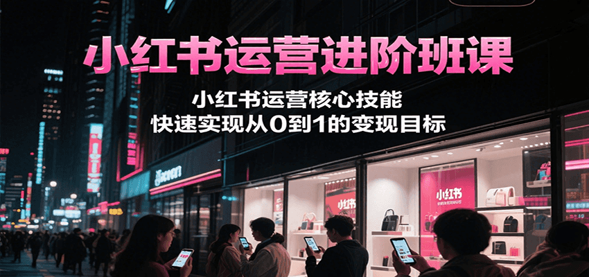 小红书运营进阶班课，小红书运营核心技能，快速实现从0到1的变现目标-小根博客