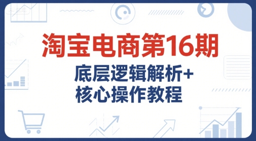 淘宝电商第16期，底层逻辑解析+核心操作教程，运营、推广提升能力的必学课程+配套资料-小根博客