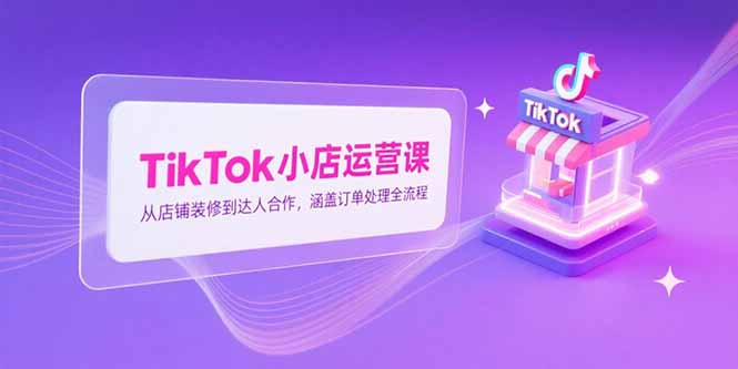 TikTok小店运营课，从店铺装修到达人合作，涵盖订单处理全流程-小根博客