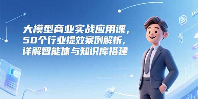 大模型商业实战应用课，50个行业提效案例解析，详解智能体与知识库搭建-小根博客