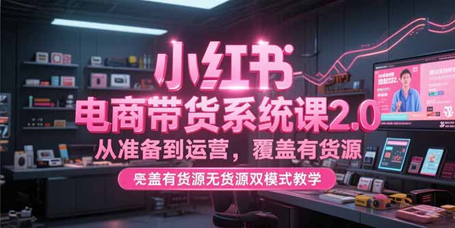 小红书电商带货系统课2.0，从准备到运营，覆盖有货源无货源双模式教学-小根博客